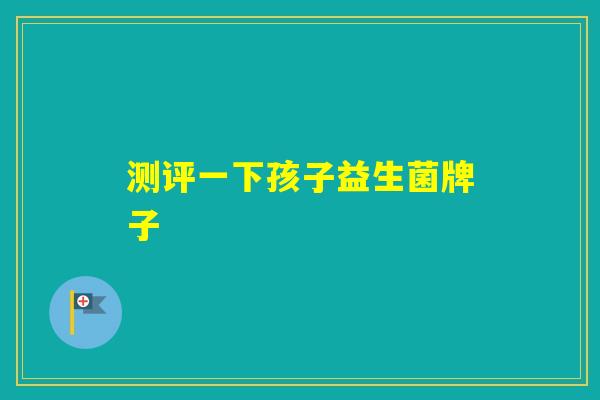 测评一下孩子益生菌牌子 测评一下孩子益生菌牌子