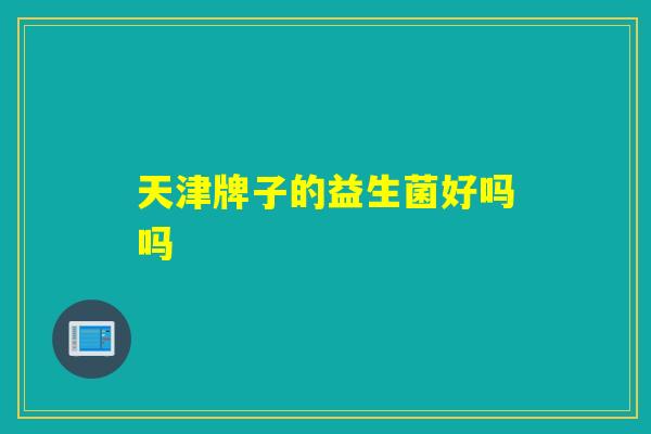 天津牌子的益生菌好吗吗 天津牌子的益生菌好吗吗