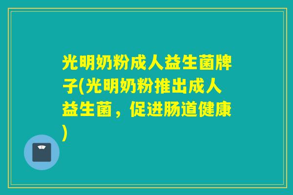 光明奶粉成人益生菌牌子(光明奶粉推出成人益生菌,促进肠道健康) 光明奶粉成人益生菌牌子(光明奶粉推出成人益生菌,促进肠道健康)