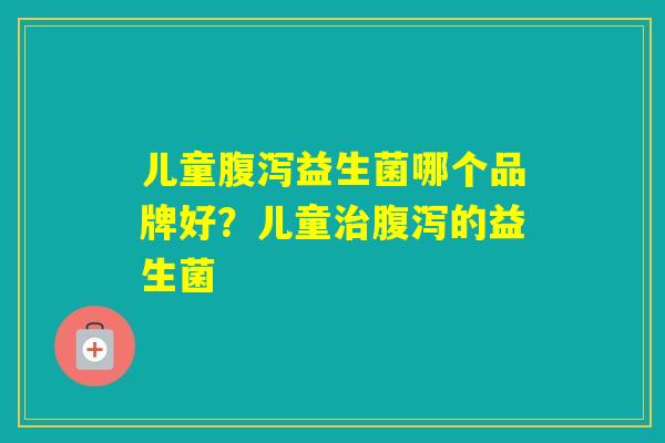 儿童益生菌哪个品牌好?儿童的益生菌 儿童益生菌哪个品牌好?儿童的益生菌
