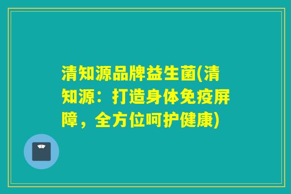 清知源品牌益生菌(清知源:打造身体屏障,全方位呵护健康) 清知源品牌益生菌(清知源:打造身体屏障,全方位呵护健康)