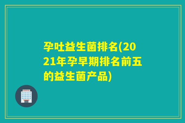 孕吐益生菌排名(2021年孕早期排名前五的益生菌产品) 孕吐益生菌排名(2021年孕早期排名前五的益生菌产品)
