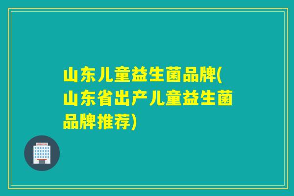 山东儿童益生菌品牌(山东省出产儿童益生菌品牌推荐) 山东儿童益生菌品牌(山东省出产儿童益生菌品牌推荐)