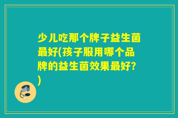 少儿吃那个牌子益生菌好(孩子服用哪个品牌的益生菌效果好?) 少儿吃那个牌子益生菌好(孩子服用哪个品牌的益生菌效果好?)
