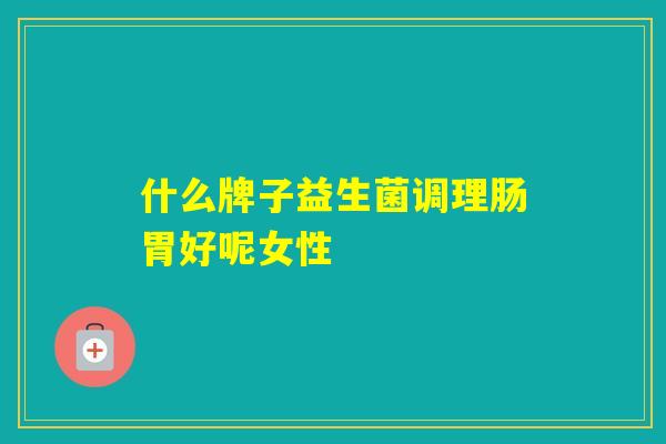 什么牌子益生菌调理肠胃好呢女性 什么牌子益生菌调理肠胃好呢女性