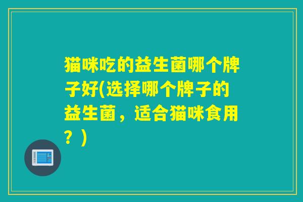 猫咪吃的益生菌哪个牌子好(选择哪个牌子的益生菌,适合猫咪食用?) 猫咪吃的益生菌哪个牌子好(选择哪个牌子的益生菌,适合猫咪食用?)
