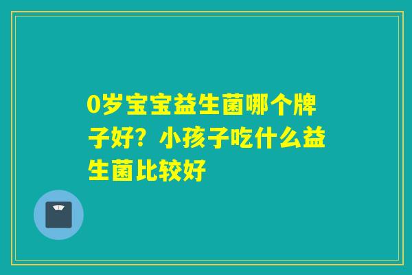 0岁宝宝益生菌哪个牌子好?小孩子吃什么益生菌比较好 0岁宝宝益生菌哪个牌子好?小孩子吃什么益生菌比较好