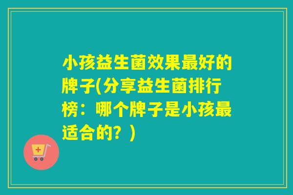 小孩益生菌效果好的牌子(分享益生菌排行榜：哪个牌子是小孩适合的？)