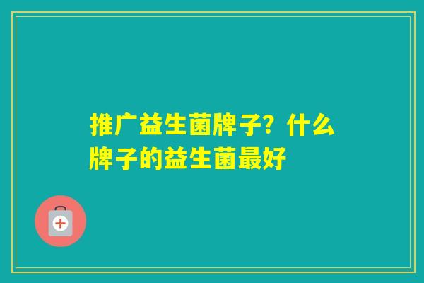 推广益生菌牌子?什么牌子的益生菌好 推广益生菌牌子?什么牌子的益生菌好