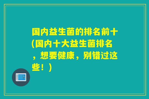 国内益生菌的排名前十(国内十大益生菌排名，想要健康，别错过这些！)
