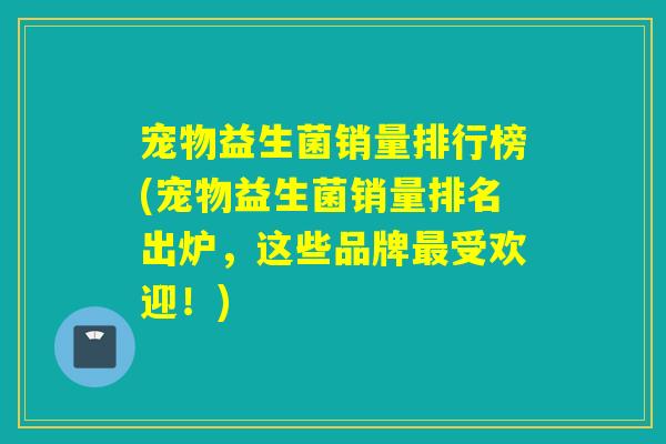 宠物益生菌销量排行榜(宠物益生菌销量排名出炉，这些品牌受欢迎！)
