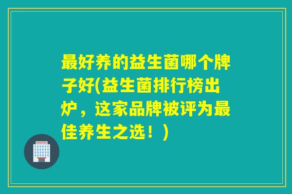 好养的益生菌哪个牌子好(益生菌排行榜出炉,这家品牌被评为佳养生之选!) 好养的益生菌哪个牌子好(益生菌排行榜出炉,这家品牌被评为佳养生之选!)