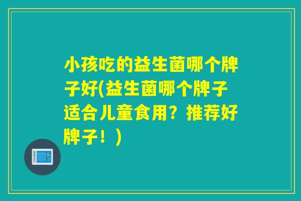 小孩吃的益生菌哪个牌子好(益生菌哪个牌子适合儿童食用?推荐好牌子!) 小孩吃的益生菌哪个牌子好(益生菌哪个牌子适合儿童食用?推荐好牌子!)