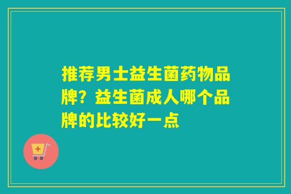 推荐男士益生菌品牌?益生菌成人哪个品牌的比较好一点 推荐男士益生菌品牌?益生菌成人哪个品牌的比较好一点