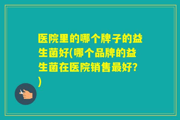 医院里的哪个牌子的益生菌好(哪个品牌的益生菌在医院销售好？)