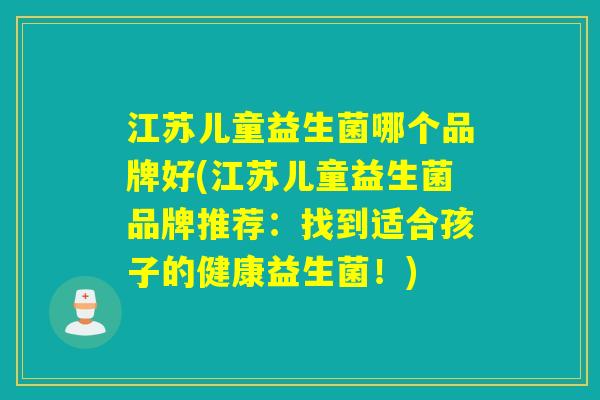 江苏儿童益生菌哪个品牌好(江苏儿童益生菌品牌推荐:找到适合孩子的健康益生菌!) 江苏儿童益生菌哪个品牌好(江苏儿童益生菌品牌推荐:找到适合孩子的健康益生菌!)