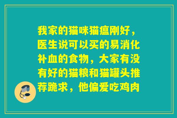 我家的猫咪猫瘟刚好,医生说可以买的易消化补的食物,大家有没有好的猫粮和猫罐头推荐跪求,他偏爱吃鸡肉 我家的猫咪猫瘟刚好,医生说可以买的易消化补的食物,大家有没有好的猫粮和猫罐头推荐跪求,他偏爱吃鸡肉