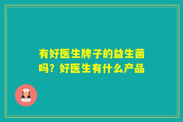 有好医生牌子的益生菌吗?好医生有什么产品 有好医生牌子的益生菌吗?好医生有什么产品
