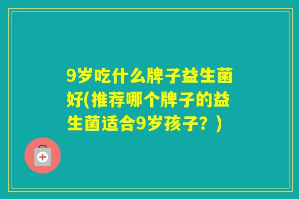 9岁吃什么牌子益生菌好(推荐哪个牌子的益生菌适合9岁孩子?) 9岁吃什么牌子益生菌好(推荐哪个牌子的益生菌适合9岁孩子?)