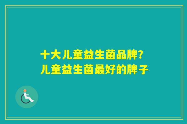 十大儿童益生菌品牌?儿童益生菌好的牌子 十大儿童益生菌品牌?儿童益生菌好的牌子