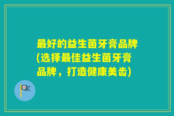好的益生菌牙膏品牌(选择佳益生菌牙膏品牌，打造健康美齿)