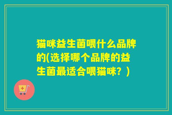 猫咪益生菌喂什么品牌的(选择哪个品牌的益生菌适合喂猫咪?) 猫咪益生菌喂什么品牌的(选择哪个品牌的益生菌适合喂猫咪?)