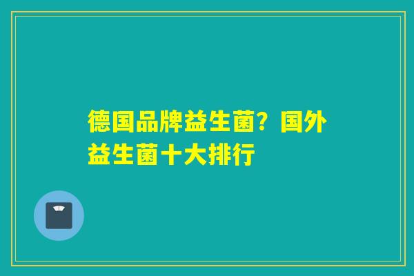 德国品牌益生菌？国外益生菌十大排行
