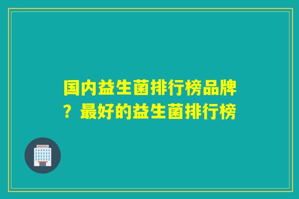 国内益生菌排行榜品牌？好的益生菌排行榜