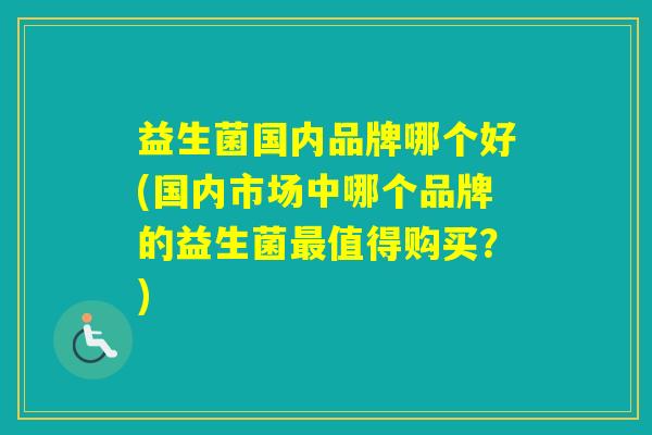 益生菌国内品牌哪个好(国内市场中哪个品牌的益生菌值得购买？)