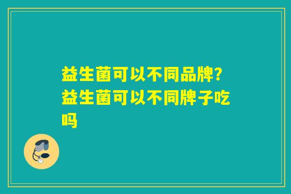 益生菌可以不同品牌？益生菌可以不同牌子吃吗