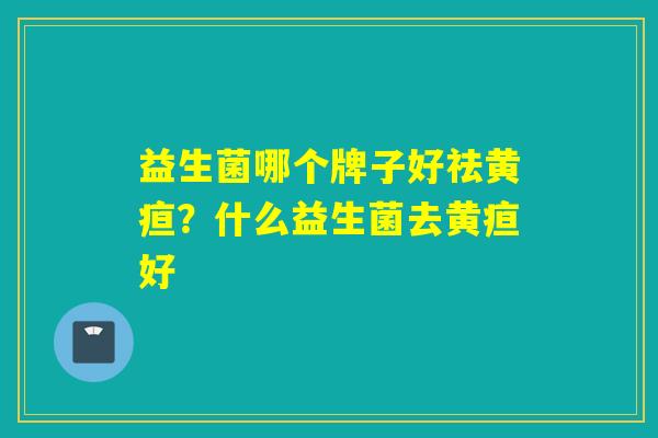 益生菌哪个牌子好祛黄疸？什么益生菌去黄疸好