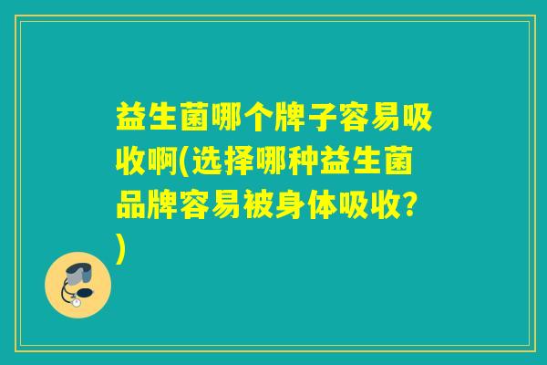益生菌哪个牌子容易吸收啊(选择哪种益生菌品牌容易被身体吸收？)