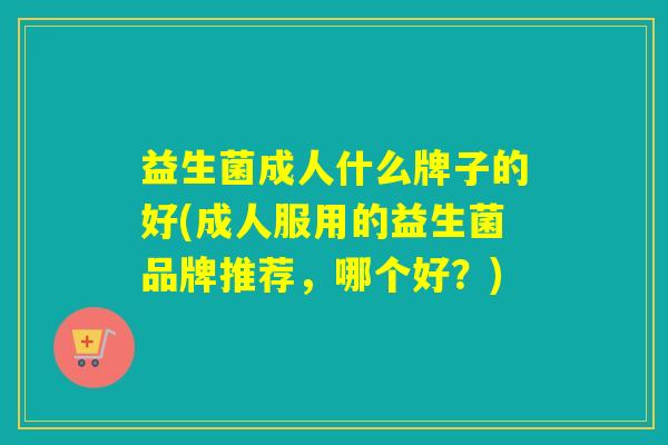益生菌成人什么牌子的好(成人服用的益生菌品牌推荐,哪个好?) 益生菌成人什么牌子的好(成人服用的益生菌品牌推荐,哪个好?)