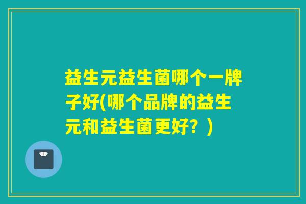 益生元益生菌哪个一牌子好(哪个品牌的益生元和益生菌更好？)