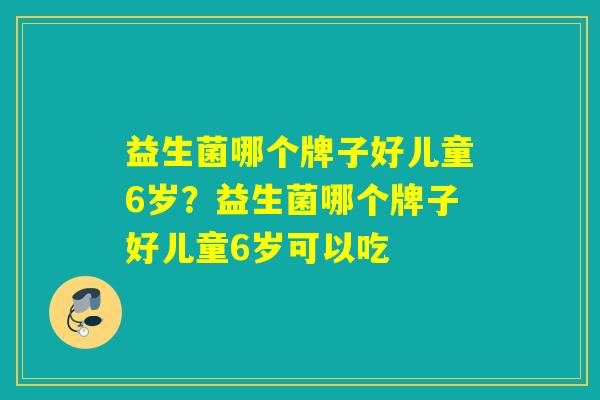 益生菌哪个牌子好儿童6岁?益生菌哪个牌子好儿童6岁可以吃 益生菌哪个牌子好儿童6岁?益生菌哪个牌子好儿童6岁可以吃