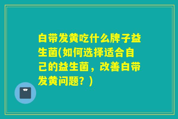 白带发黄吃什么牌子益生菌(如何选择适合自己的益生菌,改善白带发黄问题?) 白带发黄吃什么牌子益生菌(如何选择适合自己的益生菌,改善白带发黄问题?)