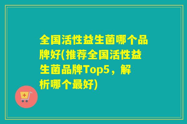 全国活性益生菌哪个品牌好(推荐全国活性益生菌品牌Top5，解析哪个好)