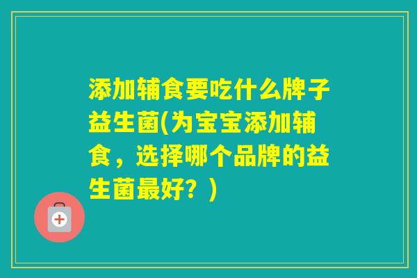添加辅食要吃什么牌子益生菌(为宝宝添加辅食，选择哪个品牌的益生菌好？)