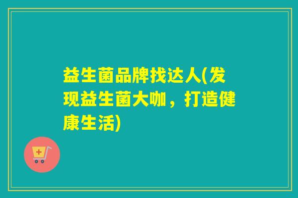 益生菌品牌找达人(发现益生菌大咖，打造健康生活)