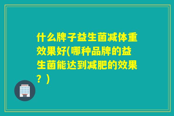 什么牌子益生菌减体重效果好(哪种品牌的益生菌能达到的效果？)