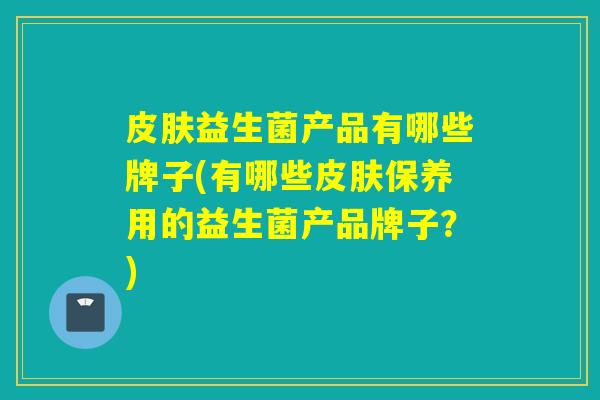 益生菌产品有哪些牌子(有哪些保养用的益生菌产品牌子？)