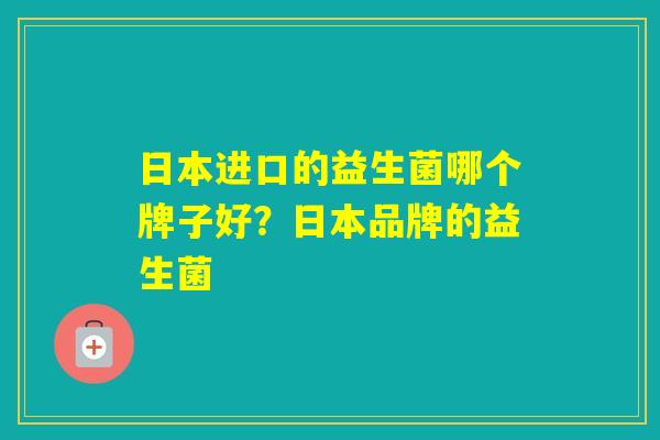 日本进口的益生菌哪个牌子好?日本品牌的益生菌 日本进口的益生菌哪个牌子好?日本品牌的益生菌