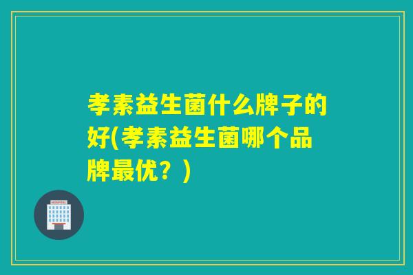 孝素益生菌什么牌子的好(孝素益生菌哪个品牌优？)