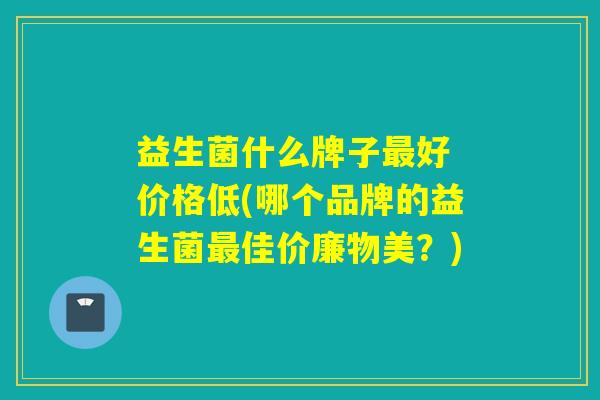 益生菌什么牌子好 价格低(哪个品牌的益生菌佳价廉物美？)