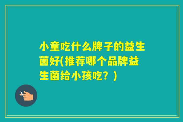 小童吃什么牌子的益生菌好(推荐哪个品牌益生菌给小孩吃？)