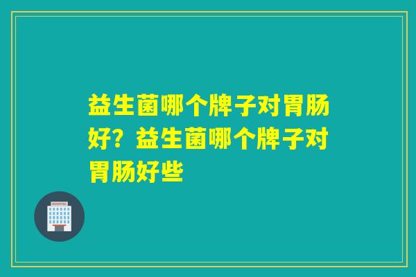 益生菌哪个牌子对好？益生菌哪个牌子对好些