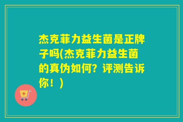 杰克菲力益生菌是正牌子吗(杰克菲力益生菌的真伪如何？评测告诉你！)