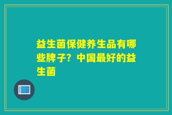 益生菌保健养生品有哪些牌子？中国好的益生菌