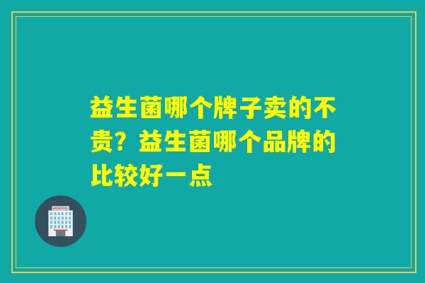 益生菌哪个牌子卖的不贵?益生菌哪个品牌的比较好一点 益生菌哪个牌子卖的不贵?益生菌哪个品牌的比较好一点