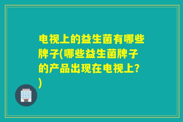 电视上的益生菌有哪些牌子(哪些益生菌牌子的产品出现在电视上？)